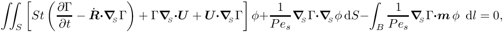 \[ \int\!\!\!\int_{S} \left[ St \left(\frac{\partial \Gamma}{\partial t} -
   \dot{\mbox{\boldmath$R$}} \mbox{\boldmath$\cdot$} \mbox{\boldmath$\nabla$}_{\!\!_{S}} \Gamma \right) +
   \Gamma \mbox{\boldmath$\nabla$}_{\!\!_{S}} \mbox{\boldmath$\cdot$} \mbox{\boldmath$U$} + \mbox{\boldmath$U$} \mbox{\boldmath$\cdot$}
   \mbox{\boldmath$\nabla$}_{\!\!_{S}} \Gamma \right] \phi +
   \frac{1}{Pe_{s}} \mbox{\boldmath$\nabla$}_{\!\!_{S}} \Gamma \mbox{\boldmath$\cdot$} \mbox{\boldmath$\nabla$}_{\!\!_{S}}
   \phi\, \mbox{d}S  -
 \int_{B} \frac{1}{Pe_{s}} \mbox{\boldmath$\nabla$}_{\!\!_{S}} \Gamma
 \mbox{\boldmath$\cdot m$}\,  \phi \,\mbox{ d} l
= 0,\]