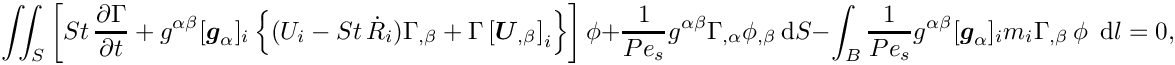 \[ \int\!\!\!\int_{S} \left[ St\, \frac{\partial
       \Gamma}{\partial t} 
+ g^{\alpha\beta}
 [\mbox{\boldmath$g$}_{\alpha}]_{i}\left\{
 (U_{i} -  St\, \dot{R}_{i})  \Gamma_{,\beta}
 + \Gamma \left[\mbox{\boldmath$U$}_{,\beta}\right]_{i}\right\}
  \right] \phi +
   \frac{1}{Pe_{s}} g^{\alpha\beta} \Gamma_{,\alpha} \phi_{,\beta}\, \mbox{d}S 
 -
 \int_{B} \frac{1}{Pe_{s}} g^{\alpha\beta}
 [\mbox{\boldmath$g$}_{\alpha}]_{i} m_{i} \Gamma_{,\beta}\,  \phi \,\mbox{ d} l
= 0,\]